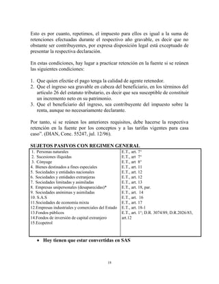 Esto es por cuanto, repetimos, el impuesto para ellos es igual a la suma de
retenciones efectuadas durante el respectivo año gravable, es decir que no
obstante ser contribuyentes, por expresa disposición legal está exceptuado de
presentar la respectiva declaración.

En estas condiciones, hay lugar a practicar retención en la fuente si se reúnen
las siguientes condiciones:

1. Que quien efectúe el pago tenga la calidad de agente retenedor.
2. Que el ingreso sea gravable en cabeza del beneficiario, en los términos del
   artículo 26 del estatuto tributario, es decir que sea susceptible de constituir
   un incremento neto en su patrimonio.
3. Que el beneficiario del ingreso, sea contribuyente del impuesto sobre la
   renta, aunque no necesariamente declarante.

Por tanto, si se reúnen los anteriores requisitos, debe hacerse la respectiva
retención en la fuente por los conceptos y a las tarifas vigentes para casa
caso”. (DIAN, Conc. 55247, jul. 12/96).

SUJETOS PASIVOS CON REGIMEN GENERAL
 1. Personas naturales                              E.T., art. 7°
 2. Sucesiones ilíquidas                            E.T., art 7°
 3. Cónyuge                                         E.T., art 8°
4. Bienes destinados a fines especiales             E.T., art. 11
5. Sociedades y entidades nacionales                E.T., art. 12
6. Sociedades y entidades extranjeras               E.T., art. 12
7. Sociedades limitadas y asimiladas                E.T., art. 13
8. Empresas unipersonales (desaparecidas)*          E.T., art. 18, par.
9. Sociedades anónimas y asimiladas                 E.T., art. 14
10. S.A.S                                           E.T., art. 16
11.Sociedades de economía mixta                     E.T., art. 17
12.Empresas industriales y comerciales del Estado   E.T., art. 18-1
13.Fondos públicos                                  E.T., art. 1°; D.R. 3074/89, D.R.2026/83,
14.Fondos de inversión de capital extranjero        art.12
15.Ecopetrol



    Hoy tienen que estar convertidas en SAS



                                           18
 
