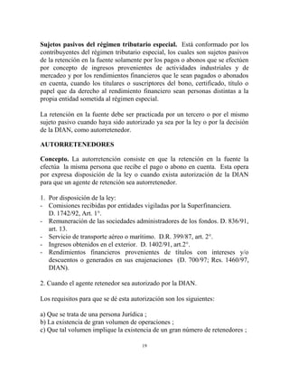 Sujetos pasivos del régimen tributario especial. Está conformado por los
contribuyentes del régimen tributario especial, los cuales son sujetos pasivos
de la retención en la fuente solamente por los pagos o abonos que se efectúen
por concepto de ingresos provenientes de actividades industriales y de
mercadeo y por los rendimientos financieros que le sean pagados o abonados
en cuenta, cuando los titulares o suscriptores del bono, certificado, título o
papel que da derecho al rendimiento financiero sean personas distintas a la
propia entidad sometida al régimen especial.

La retención en la fuente debe ser practicada por un tercero o por el mismo
sujeto pasivo cuando haya sido autorizado ya sea por la ley o por la decisión
de la DIAN, como autorretenedor.

AUTORRETENEDORES

Concepto. La autorretención consiste en que la retención en la fuente la
efectúa la misma persona que recibe el pago o abono en cuenta. Esta opera
por expresa disposición de la ley o cuando exista autorización de la DIAN
para que un agente de retención sea autorretenedor.

1. Por disposición de la ley:
- Comisiones recibidas por entidades vigiladas por la Superfinanciera.
   D. 1742/92, Art. 1°.
- Remuneración de las sociedades administradores de los fondos. D. 836/91,
   art. 13.
- Servicio de transporte aéreo o marítimo. D.R. 399/87, art. 2°.
- Ingresos obtenidos en el exterior. D. 1402/91, art.2°.
- Rendimientos financieros provenientes de títulos con intereses y/o
   descuentos o generados en sus enajenaciones (D. 700/97; Res. 1460/97,
   DIAN).

2. Cuando el agente retenedor sea autorizado por la DIAN.

Los requisitos para que se dé esta autorización son los siguientes:

a) Que se trata de una persona Jurídica ;
b) La existencia de gran volumen de operaciones ;
c) Que tal volumen implique la existencia de un gran número de retenedores ;

                                       19
 