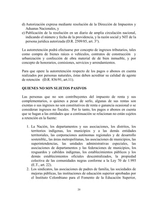 d) Autorización expresa mediante resolución de la Dirección de Impuestos y
   Aduanas Nacionales, y
e) Publicación de la resolución en un diario de amplia circulación nacional,
   indicando el número y fecha de la providencia, y la razón social y NIT de la
   persona jurídica autorizada (D.R. 2509/85, art. 3°).

La autorretención podrá efectuarse por concepto de ingresos tributarios, tales
como compra de bienes raíces o vehículos, contratos de construcción y
urbanización y confección de obra material de de bien inmueble, y por
concepto de honorarios, comisiones, servicios y arrendamientos.

Para que opere la autorretención respecto de los pagos o abonos en cuenta
realizados por personas naturales, éstas deben acreditar su calidad de agente
de retención (D.R. 836/91, art.11).

QUIENES NO SON SUJETOS PASIVOS

Las personas que no son contribuyentes del impuesto de renta y sus
complementarios, o quienes a pesar de serlo, algunas de sus rentas son
exentas o sus ingresos no son constitutivos de renta o ganancia ocasional o se
consideran ingresos no fiscales. Por lo tanto, los pagos o abonos en cuenta
que se hagan a las entidades que a continuación se relacionan no están sujetos
a retención en la fuente:

   1. La Nación, los departamentos y sus asociaciones, los distritos, los
      territorios indígenas, los municipios y a las demás entidades
      territoriales, las corporaciones autónomas regionales y de desarrollo
      sostenible,, las áreas metropolitanas, las asociaciones de municipios, las
      superintendencias, las unidades administrativas especiales, las
      asociaciones de departamentos y las federaciones de municipios, los
      resguardos y cabildos indígenas, los establecimientos públicos y los
      demás establecimientos oficiales descentralizados, la propiedad
      colectiva de las comunidades negras conforme a la Ley 70 de 1.993
      (E.T., art. 22).
   2. Los sindicatos, las asociaciones de padres de familia, las sociedades de
      mejoras públicas, las instituciones de educación superior aprobadas por
      el Instituto Colombiano para el Fomento de la Educación Superior,


                                      20
 