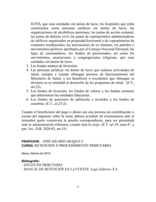 ICFES, que sean entidades sin ánimo de lucro, los hospitales que estén
        constituidos como personas jurídicas sin ánimo de lucro, las
        organizaciones de alcohólicos anónimos, las juntas de acción comunal,
        las juntas de defensa civil, las juntas de copropietarios administradoras
        de edificios organizados en propiedad horizontal o de copropietarios de
        conjuntos residenciales, las asociaciones de ex alumnos, los partidos o
        movimientos políticos aprobados por el Consejo Nacional Electoral, las
        ligas de consumidores, los fondos de pensionados, así como los
        movimientos, asociaciones y congregaciones religiosas, que sean
        entidades sin ánimo de lucro.
   3.   Los fondos mutuos de Inversión.
   4.   Las personas jurídicas sin ánimo de lucro que realicen actividades de
        salud, siempre y cuando obtengan permiso de funcionamiento del
        Ministerio de Salud, y los beneficios o excedentes que obtengan se
        destinen en su totalidad al desarrollo de los programas de salud. (E.T.,
        art.23).
   5.   Los fondos de inversión, los fondos de valores y los fondos comunes
        que administren las entidades fiduciarias.
   6.   Los fondos de pensiones de jubilación e invalidez y los fondos de
        cesantías. (E.T., ar.23-2).

Cuando el beneficiario del pago o abono sea una persona no contribuyente o
exenta del impuesto sobre la renta, deberá acreditar tal circunstancia ante el
retenedor quién conservará la prueba correspondiente, para ser presentada
ante la administración tributaria, cuando ésta lo exija. (E.T. art.19, num.4°, y
par. 3ro.; D.R. 2026/83, art.15).


PROFESOR: JOSÉ HILARIO ARAQUE C.
CURSO: RETENCION Y PROCEDIMIENTO TRIBUTARIO.

Neiva, febrero de 2010

Bibliografía:
- ESTATUTO TRIBUTARIO
- MANUAL DE RETENCIÓN EN LA FUENTE Legis Editores S.A.



                                        21
 