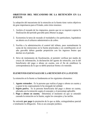 OBJETIVOS DEL MECANISMO DE LA RETENCIÓN EN LA
FUENTE

La adopción del mecanismo de la retención en la fuente tiene varios objetivos
de gran importancia para el Estado, entre éstos tenemos:

1. Acelera el recaudo de los impuestos, puesto que no se requiere esperar la
   finalización del período gravable para obtener su pago.

2. Economiza la tarea de recaudo al trasladarla a los particulares, lográndose
   un ahorro en el esfuerzo administrativo de cobro.

3. Facilita a la administración el control del tributo, pues normalmente la
   suma de las retenciones en la fuente practicadas a un contribuyente en el
   año gravable deben guardar proporción con los ingresos brutos que
   declare en el período.

4. Sirve de instrumento de fiscalización, al permitir verificar por medio de
   cruces de información, la declaración del agente de retención, con la del
   beneficiario del pago o abono en cuenta, con el fin de establecer la
   correspondencia de lo que se debió practicar frente a lo retenido.


ELEMENTOS ESENCIALES DE LA RETENCION EN LA FUENTE

La retención en la fuente se fundamenta en los siguientes elementos:

1. Agente retenedor. Es la persona que realiza el pago o abono en cuenta y
   a quien la ley expresamente le ha otorgado tal calidad.
2. Sujeto pasivo. Es la persona beneficiaria del pago o abono en cuenta,
   afectada con la retención según el concepto y el porcentaje aplicable.
3. Pago o abono en cuenta. Determina el momento en que se entendió
   causada la retención en la fuente, según los conceptos y las tarifas.

Se entiende por pago la prestación de lo que se debe, extinguiéndose parcial
o totalmente la obligación. Éste es un concepto jurídico.



                                      3
 