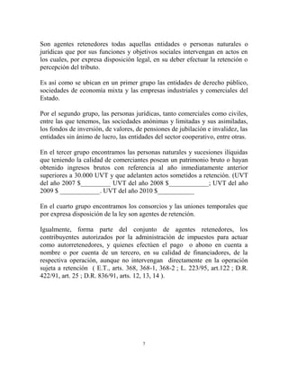 Son agentes retenedores todas aquellas entidades o personas naturales o
jurídicas que por sus funciones y objetivos sociales intervengan en actos en
los cuales, por expresa disposición legal, en su deber efectuar la retención o
percepción del tributo.

Es así como se ubican en un primer grupo las entidades de derecho público,
sociedades de economía mixta y las empresas industriales y comerciales del
Estado.

Por el segundo grupo, las personas jurídicas, tanto comerciales como civiles,
entre las que tenemos, las sociedades anónimas y limitadas y sus asimiladas,
los fondos de inversión, de valores, de pensiones de jubilación e invalidez, las
entidades sin ánimo de lucro, las entidades del sector cooperativo, entre otras.

En el tercer grupo encontramos las personas naturales y sucesiones ilíquidas
que teniendo la calidad de comerciantes posean un patrimonio bruto o hayan
obtenido ingresos brutos con referencia al año inmediatamente anterior
superiores a 30.000 UVT y que adelanten actos sometidos a retención. (UVT
del año 2007 $_________ UVT del año 2008 $____________; UVT del año
2009 $ ____________. UVT del año 2010 $___________

En el cuarto grupo encontramos los consorcios y las uniones temporales que
por expresa disposición de la ley son agentes de retención.

Igualmente, forma parte del conjunto de agentes retenedores, los
contribuyentes autorizados por la administración de impuestos para actuar
como autorretenedores, y quienes efectúen el pago o abono en cuenta a
nombre o por cuenta de un tercero, en su calidad de financiadores, de la
respectiva operación, aunque no intervengan directamente en la operación
sujeta a retención ( E.T., arts. 368, 368-1, 368-2 ; L. 223/95, art.122 ; D.R.
422/91, art. 25 ; D.R. 836/91, arts. 12, 13, 14 ).




                                       7
 