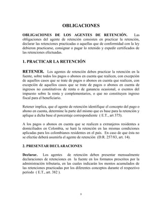OBLIGACIONES
OBLIGACIONES DE LOS AGENTES DE RETENCIÓN.                                 Las
obligaciones del agente de retención consisten en practicar la retención,
declarar las retenciones practicadas o aquellas que de conformidad con la ley
debieron practicarse, consignar o pagar lo retenido y expedir certificados de
las retenciones efectuadas.

1. PRACTICAR LA RETENCIÓN

RETENER. Los agentes de retención deben practicar la retención en la
fuente, sobre todos los pagos o abonos en cuenta que realicen, con excepción
de aquellos casos que se trate de pagos o abonos en cuenta que realicen, con
excepción de aquellos casos que se trate de pagos o abonos en cuenta de
ingresos no constitutivos de renta o de ganancia ocasional, o exentos del
impuesto sobre la renta y complementarios, o que no constituyen ingreso
fiscal para el beneficiario.

Retener implica, que el agente de retención identifique el concepto del pago o
abono en cuenta, determine la parte del mismo que es base para la retención y
aplique a dicha base el porcentaje correspondiente ( E.T., art 375).

A los pagos o abonos en cuenta que se realicen a extranjeros residentes a
domiciliados en Colombia, se hará la retención en las mismas condiciones
aplicadas para los colombianos residentes en el país. En caso de que ésta no
se efectúe deberá asumirla el agente de retención (D.R. 257/83, art. 14).

2. PRESENTAR DECLARACIONES

Declarar. Los agentes de retención deben presentar mensualmente
declaraciones de retenciones en la fuente en los formatos prescritos por la
administración tributaria, en las cuales indicarán los montos acumulados de
las retenciones practicadas por los diferentes conceptos durante el respectivo
período ( E.T., art. 382 ).




                                      8
 