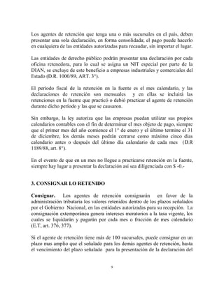 Los agentes de retención que tenga una o más sucursales en el país, deben
presentar una sola declaración, en forma consolidada; el pago puede hacerlo
en cualquiera de las entidades autorizadas para recaudar, sin importar el lugar.

Las entidades de derecho público podrán presentar una declaración por cada
oficina retenedora, para lo cual se asigna un NIT especial por parte de la
DIAN, se excluye de este beneficio a empresas industriales y comerciales del
Estado (D.R. 1000/89, ART. 3°).

El período fiscal de la retención en la fuente es el mes calendario, y las
declaraciones de retención son mensuales y en ellas se incluirá las
retenciones en la fuente que practicó o debió practicar el agente de retención
durante dicho período y las que se causaron.

Sin embargo, la ley autoriza que las empresas puedan utilizar sus propios
calendarios contables con el fin de determinar el mes objeto de pago, siempre
que el primer mes del año comience el 1° de enero y el último termine el 31
de diciembre, los demás meses podrán cerrarse como máximo cinco días
calendario antes o después del último día calendario de cada mes (D.R
1189/88, art. 8°).

En el evento de que en un mes no llegue a practicarse retención en la fuente,
siempre hay lugar a presentar la declaración así sea diligenciada con $ -0.-


3. CONSIGNAR LO RETENIDO

Consignar. Los agentes de retención consignarán en favor de la
administración tributaria los valores retenidos dentro de los plazos señalados
por el Gobierno Nacional, en las entidades autorizadas para su recepción. La
consignación extemporánea genera intereses moratorios a la tasa vigente, los
cuales se liquidarán y pagarán por cada mes o fracción de mes calendario
(E.T, art. 376, 377).

Si el agente de retención tiene más de 100 sucursales, puede consignar en un
plazo mas amplio que el señalado para los demás agentes de retención, hasta
el vencimiento del plazo señalado para la presentación de la declaración del


                                       9
 