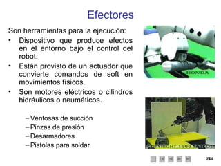 Efectores Son herramientas para la ejecución: Dispositivo que produce efectos en el entorno bajo el control del robot. Están provisto de un actuador que convierte comandos de soft en movimientos físicos. Son motores eléctricos o cilindros hidráulicos o neumáticos. Ventosas de succión Pinzas de presión Desarmadores Pistolas para soldar 