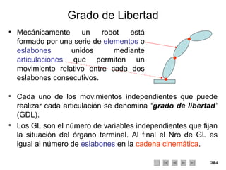 Grado de Libertad Mecánicamente un robot está formado por una serie de  elementos  o  eslabones  unidos mediante  articulaciones  que permiten un movimiento relativo entre cada dos eslabones consecutivos. Cada uno de los movimientos independientes que puede realizar cada articulación se denomina  “ grado de libertad ”  (GDL).  Los GL son el número de variables independientes que fijan la situación del órgano terminal. Al final el Nro de GL es igual al número de  eslabones  en la  cadena cinemática . 