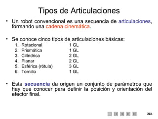 Tipos de Articulaciones Un robot convencional es una secuencia de  articulaciones , formando una  cadena cinemática . Se conoce cinco tipos de articulaciones básicas: Rotacional 1 GL Prismática 1 GL Cilíndrica 2 GL Planar 2 GL Esférica (rótula)  3 GL Tornillo 1 GL Esta  secuencia  da origen un conjunto de parámetros que hay que conocer para definir la posición y orientación del efector final. 