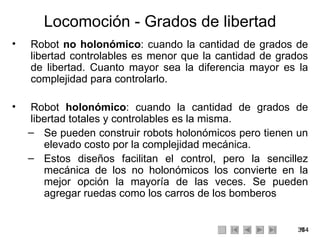 Locomoción - Grados de libertad Robot  no holonómico : cuando la cantidad de grados de libertad controlables es menor que la cantidad de grados de libertad. Cuanto mayor sea la diferencia mayor es la complejidad para controlarlo. Robot  holonómico : cuando la cantidad de grados de libertad totales y controlables es la misma.  Se pueden construir robots holonómicos pero tienen un elevado costo por la complejidad mecánica. Estos diseños facilitan el control, pero la sencillez mecánica de los no holonómicos los convierte en la mejor opción la mayoría de las veces. Se pueden agregar ruedas como los carros de los bomberos  