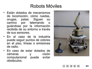 Robots Móviles Están dotados de mecanismos de locomoción, cómo ruedas, orugas, patas. Siguen su camino por telemando o guiándose por la información recibida de su entorno a través de sus sensores. En el caso de la industria puede seguir puntos de colores en el piso, líneas o emisiones de radio. En caso de estar dotados de cámaras y visión computacional puede evitar obstáculos. 