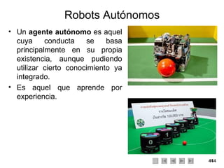 Robots Autónomos Un  agente autónomo  es aquel cuya conducta se basa principalmente en su propia existencia, aunque pudiendo utilizar cierto conocimiento ya integrado. Es aquel que aprende por experiencia. 