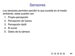 Sensores Los sensores permiten percibir lo que sucede en el medio ambiente, estas pueden ser: Propio-percepción Percepción de fuerza Percepción táctil El sonar Datos de la cámara 