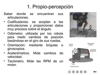 1. Propio-percepción Saber donde se encuentran sus articulaciones. Codificadores: se acoplan a las articulaciones y proporcionan datos muy precisos sobre el ángulo.  Odómetro: utilizada por los robots para medir cambios de posición basándose en el giro de sus ruedas. Orientación: mediante brújulas o giroscopios. Acelerómetros. Mide cambios de velocidad. Tacómetro. Mide las RPM de un motor. 