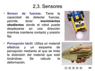2,3. Sensores Sensor de fuerzas.   Tiene la capacidad de detectar fuerzas, permite tener  movimientos obedientes  donde el robot puede desplazarse en una dirección mientras mantiene contacto y presión fija. Percepción táctil.  Utiliza un material elásticos y un esquema de percepción mediante el que se mide la distorsión del material que esté tocándose. Se calcula la deformación. 
