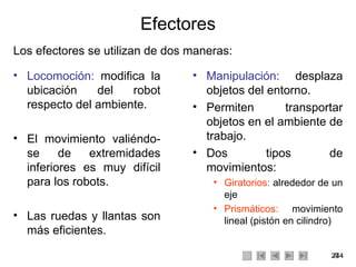 Efectores Los efectores se utilizan de dos maneras: Manipulación:  desplaza objetos del entorno. Permiten transportar objetos en el ambiente de trabajo. Dos tipos de movimientos: Giratorios:  alrededor de un eje Prismáticos:  movimiento lineal (pistón en cilindro) Locomoción:  modifica la ubicación del robot respecto del ambiente. El movimiento valiéndo-se de extremidades inferiores es muy difícil para los robots. Las ruedas y llantas son más eficientes. 