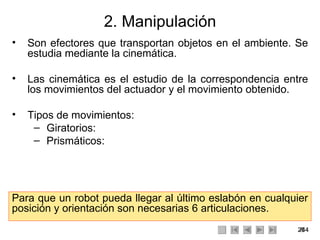 2. Manipulación Son efectores que transportan objetos en el ambiente. Se estudia mediante la cinemática. Las cinemática es el estudio de la correspondencia entre los movimientos del actuador y el movimiento obtenido. Tipos de movimientos: Giratorios:  Prismáticos:  Para que un robot pueda llegar al último eslabón en cualquier posición y orientación son necesarias 6 articulaciones. 