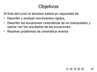 Objetivos Al final del curso el alumnos estará en capacidad de: Describir y analizar movimientos rígidos. Describir las ecuaciones cinemáticas de un manipulador y operar con los resultados de las ecuaciones. Resolver problemas de cinemática inversa 