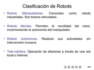 Clasificación de Robots Robots Manipuladores.  Conocidos como robots industriales. Son brazos articulados. Robots Móviles.  Permiten la movilidad del robot, incrementando la autonomía del manipulador. Robots Autónomos . Realizan sus actividades sin intervención humana. Tele-robótica.  Operación de efectores a través de una red local o Internet. 