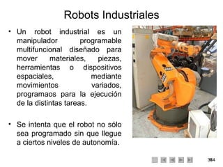 Robots Industriales Un robot industrial es un manipulador programable multifuncional diseñado para mover materiales, piezas, herramientas o dispositivos espaciales, mediante movimientos variados, programaos para la ejecución de la distintas tareas. Se intenta que el robot no sólo sea programado sin que llegue a ciertos niveles de autonomía. 