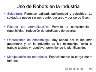 Uso de Robots en la Industria Soldadura.  Permiten calidad, uniformidad y velocidad. La soldadura puede ser por punto, por arco y por rayos láser. Pintado por atomatización.  Permite la consistencia,  repetibilidad, reducción de pérdidas y de errores. Operaciones de ensamblaje.  Muy usado por la industria automotriz y en la industria de los microchips, evita el trabajo tedioso y repetitivo, permitiendo la planificación. Manipulación de materiales.  Especialmente la carga sobre tarimas. 
