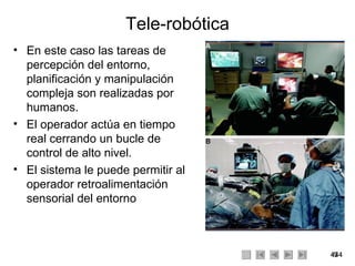 Tele-robótica En este caso las tareas de percepción del entorno, planificación y manipulación compleja son realizadas por humanos. El operador actúa en tiempo real cerrando un bucle de control de alto nivel. El sistema le puede permitir al operador retroalimentación sensorial del entorno 