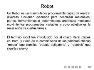 Robot Un Robot es un manipulador programable capaz de realizar diversas funcionen diseñado para desplazar materiales, partes, herramientas o determinados artefactos mediante movimientos programados variables y cuyo objetivo es la realización de ciertas tareas. El término robot fue introducido por el checo Karel Capek en 1921, y viene de la combinación de las palabras checas “robota” que significa “trabajo obligatorio” y “robotnik” que significa siervo. 
