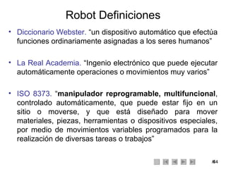 Robot Definiciones Diccionario Webster.  “un dispositivo automático que efectúa funciones ordinariamente asignadas a los seres humanos”  La Real Academia.  “Ingenio electrónico que puede ejecutar automáticamente operaciones o movimientos muy varios” ISO 8373.  “ manipulador reprogramable, multifuncional , controlado automáticamente, que puede estar fijo en un sitio o moverse, y que está diseñado para mover materiales, piezas, herramientas o dispositivos especiales, por medio de movimientos variables programados para la realización de diversas tareas o trabajos” 