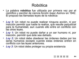 Robótica La palabra  robótica  fue utilizada por primera vez por el científico y escritor de ciencia ficción  Isaac Asimov  en 1942. El propuso las llamadas leyes de la robótica: Ley 0 :  Un robot no puede realizar ninguna acción, ni por inacción permitir que nadie la realice, que resulte perjudicial para la humanidad, aun cuando ello entre en conflicto con las otras leyes. Ley 1 :  Un robot no puede dañar a un ser humano ni, por inacción, permitir que éste sea dañado. Ley 2 :  Un robot debe obedecer las órdenes dadas por los seres humanos excepto cuando estas órdenes entren en conflicto con las leyes anteriores. Ley 3 :  Un robot debe proteger su propia existencia 