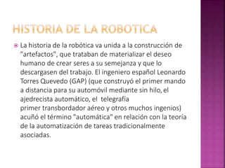  La historia de la robótica va unida a la construcción de
"artefactos", que trataban de materializar el deseo
humano de crear seres a su semejanza y que lo
descargasen del trabajo. El ingeniero español Leonardo
Torres Quevedo (GAP) (que construyó el primer mando
a distancia para su automóvil mediante sin hilo, el
ajedrecista automático, el telegrafía
primer transbordador aéreo y otros muchos ingenios)
acuñó el término "automática" en relación con la teoría
de la automatización de tareas tradicionalmente
asociadas.
 