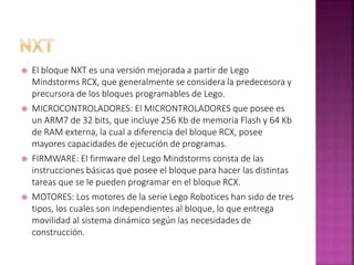  El bloque NXT es una versión mejorada a partir de Lego
Mindstorms RCX, que generalmente se considera la predecesora y
precursora de los bloques programables de Lego.
 MICROCONTROLADORES: El MICRONTROLADORES que posee es
un ARM7 de 32 bits, que incluye 256 Kb de memoria Flash y 64 Kb
de RAM externa, la cual a diferencia del bloque RCX, posee
mayores capacidades de ejecución de programas.
 FIRMWARE: El firmware del Lego Mindstorms consta de las
instrucciones básicas que posee el bloque para hacer las distintas
tareas que se le pueden programar en el bloque RCX.
 MOTORES: Los motores de la serie Lego Robotices han sido de tres
tipos, los cuales son independientes al bloque, lo que entrega
movilidad al sistema dinámico según las necesidades de
construcción.
 