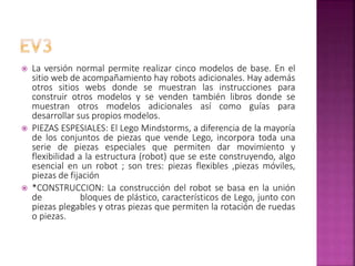  La versión normal permite realizar cinco modelos de base. En el
sitio web de acompañamiento hay robots adicionales. Hay además
otros sitios webs donde se muestran las instrucciones para
construir otros modelos y se venden también libros donde se
muestran otros modelos adicionales así como guías para
desarrollar sus propios modelos.
 PIEZAS ESPESIALES: El Lego Mindstorms, a diferencia de la mayoría
de los conjuntos de piezas que vende Lego, incorpora toda una
serie de piezas especiales que permiten dar movimiento y
flexibilidad a la estructura (robot) que se este construyendo, algo
esencial en un robot ; son tres: piezas flexibles ,piezas móviles,
piezas de fijación
 *CONSTRUCCION: La construcción del robot se basa en la unión
de bloques de plástico, característicos de Lego, junto con
piezas plegables y otras piezas que permiten la rotación de ruedas
o piezas.
 