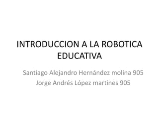 INTRODUCCION A LA ROBOTICA
EDUCATIVA
Santiago Alejandro Hernández molina 905
Jorge Andrés López martines 905
 