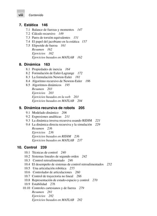 7. Estática 146
7.1 Balance de fuerzas y momentos 147
7.2 Cálculo recursivo 149
7.3 Pares de torsión equivalentes 151
7.4 El papel del jacobiano en la estática 157
7.5 Elipsoide de fuerza 161
Resumen 162
Ejercicios 162
Ejercicios basados en MATLAB 162
8. Dinámica 163
8.1 Propiedades de inercia 164
8.2 Formulación de Euler-Lagrange 172
8.3 La formulación Newton-Euler 181
8.4 Algoritmo recursivo de Newton-Euler 186
8.5 Algoritmos dinámicos 195
Resumen 203
Ejercicios 203
Ejercicios basados en la web 203
Ejercicios basados en MATLAB 204
9. Dinámica recursiva de robots 205
9.1 Modelado dinámico 206
9.2 Expresiones analíticas 211
9.3 La dinámica inversa recursiva usando RIDIM 221
9.4 La dinámica directa recursiva y la simulación 229
Resumen 236
Ejercicios 236
Ejercicios basados en RIDIM 236
Ejercicios basados en MATLAB 237
10. Control 239
10.1 Técnicas de control 240
10.2 Sistemas lineales de segundo orden 242
10.3 Control retroalimentado 246
10.4 El desempeño de sistemas de control retroalimentados 252
10.5 Una articulación robótica 255
10.6 Controlador de articulaciones 260
10.7 Control de trayectoria no lineal 266
10.8 Representación de estado-espacio y control 270
10.9 Estabilidad 276
10.10 Controles cartesianos y de fuerza 279
Resumen 281
Ejercicios 282
Ejercicios basados en MATLAB 282
viii Contenido
 