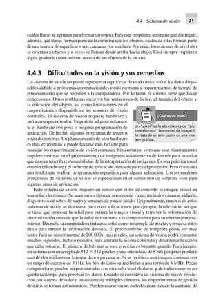 cuáles líneas se agrupan para formar un objeto. Para este propósito, uno tiene que distinguir,
además, qué líneas forman parte de la estructura de los objetos, cuáles de ellas forman parte
de una textura de superficie o son causadas por sombras. Por ende, los sistemas de nivel alto
se orientan a objetos y a veces se llaman desde arriba hacia abajo. Casi siempre requieren
algún grado de conocimiento acerca de los objetos de la escena.
4.4.3 Diﬁcultades en la visión y sus remedios
Un sistema de visión no puede representar o procesar de modo único todos los datos dispo-
nibles debido a problemas computacionales como memoria y requerimientos de tiempo de
procesamiento que se imponen a la computadora. Por lo tanto, el sistema tiene que hacer
concesiones. Otros problemas incluyen las variaciones de la luz, el tamaño del objeto y
la ubicación del objeto, así como limitaciones en el
rango dinámico disponible en los sensores de visión
normales. El sistema de visión requiere hardware y
software especializados. Es posible adquirir solamen-
te el hardware con poca o ninguna programación de
aplicación. De hecho, algunos programas de terceros
están disponibles. Un planteamiento de sólo hardware
es más económico y puede hacerse más flexible para
manejar los requerimientos de visión comunes. Sin embargo, visto que este planteamiento
requiere destreza en el procesamiento de imágenes, solamente es de interés para usuarios
que desean tener la responsabilidad de la interpretación de imágenes. Es una práctica usual
obtener el hardware y el software de aplicación juntos de parte del proveedor. Pero el usuario
aún tendrá que realizar programación específica para alguna aplicación. Los proveedores
principales de sistemas de visión se especializan en el suministro de software sólo para
algunas áreas de aplicación.
Todo sistema de visión requiere un sensor con el fin de convertir la imagen visual en
una señal electrónica. Se usan varios tipos de sensores de video, incluidos cámaras vidicón,
dispositivos de tubos de vacío y sensores de estado sólido. Originalmente, muchos de estos
sistemas de visión se diseñaron para otras aplicaciones, por ejemplo, la televisión, así que
se tiene que procesar la señal para extraer la imagen visual y remover la información de
sincronización antes de que la señal se transmita a la computadora para su ulterior procesa-
miento. Después, la computadora trata esta señal como un arreglo de pixeles y procesa estos
datos para extraer la información deseada. El procesamiento de imágenes puede ser muy
lento. Para un sensor normal de 200 000 o más pixeles, un sistema de visión podrá consumir
muchos segundos, incluso minutos, para analizar la escena completa y determinar la acción
que debe tomarse. El número de bits que se va a procesar es bastante grande. Por ejemplo,
un sistema con un arreglo de 512 ϫ 512 pixeles y una intensidad de 8 bits por pixel produce
más de dos millones de bits que deben procesarse. Si se recibiera una imagen continua con
un rango de cuadros de 30 Hz, los bits de datos se recibirían a una razón de 8 MHz. Pocas
computadoras pueden aceptar entradas con esta velocidad de datos, y de todas maneras no
quedaría tiempo para procesar los datos. Cuando se considera un sistema de mayor resolu-
ción, un sistema de color o un sistema de múltiples cámaras, los requerimientos de gestión
de datos se tornan astronómicos. Pueden usarse varios métodos para reducir la cantidad de
Un “pixel” es la abreviatura de “pic-
ture element” (elemento de imagen).
Se trata de un solo punto en una ima-
gen gráﬁca.
¿Qué es un pixel?
4.4 Sistema de visión 71
 