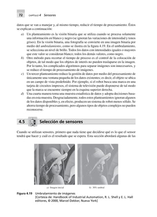 72 CAPÍTULO 4 Sensores
datos que se van a manejar y, al mismo tiempo, reducir el tiempo de procesamiento. Éstos
se explican a continuación:
a) Un planteamiento es la visión binaria que se utiliza cuando se procesa solamente
una información en blanco y negro (se ignoran las variaciones de intensidad y tonos
grises). En la visión binaria, una fotografía se convierte en una imagen binaria por
medio del umbralamiento, como se ilustra en la figura 4.19. En el umbralamiento,
se selecciona un nivel de brillo. Todos los datos con intensidades iguales o mayores
que este valor se consideran blanco; todos los demás valores, como negro.
b) Otro método para recortar el tiempo de proceso es el control de la colocación de
objetos, de tal modo que los objetos de interés no pueden traslaparse en la imagen.
Por lo tanto, los complicados algoritmos para separar imágenes son innecesarios, y
se reduce el tiempo de procesamiento de imágenes.
c) Un tercer planteamiento reduce la gestión de datos por medio del procesamiento de
únicamente una ventana pequeña de los datos existentes; es decir, el objeto se ubica
en un campo de vista predefinido. Por ejemplo, si el robot busca una marca en una
tarjeta de circuitos impresos, el sistema de televisión puede disponerse de tal modo
que la marca se encuentre siempre en la esquina superior derecha.
d) Una cuarta manera toma una muestra estadística de datos y adopta decisiones basa-
das en esta muestra. Desgraciadamente, todos estos planteamientos ignoran algunos
de los datos disponibles y, en efecto, producen un sistema de robot menos sólido. Se
ahorra tiempo de procesamiento, pero algunos tipos de objetos complejos no pueden
reconocerse.
4.5 Selección de sensores
Cuando se utilizan sensores, primero que nada tiene que decidirse qué es lo que el sensor
tendrá que hacer y cuál es el resultado que se espera. Esta sección abordará algunas de las
a) Imagen inicial b) 30% umbral
Figura 4.19 Umbralamiento de imágenes
[Cortesía de: Handbook of Industrial Automation, R. L. Shell y E. L. Hall
editores, © 2000, Marcel Dekker, Nueva York]
 