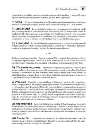 características que deben tomarse en consideración para la selección y el uso de diferentes
tipos de sensores para aplicaciones de robots. Se trata de las siguientes:
i) Rango Elrangoesunamedidadeladiferenciaentrelosvaloresmínimosymáximos
medidos. Por ejemplo, una galga pudiera medir valores en el rango de 0.1 a 10 newton.
ii) Sensibilidad La sensibilidad se define como la proporción del cambio de salida
a un cambio de entrada. Como ejemplo, si un movimiento de 0.025 mm causa un voltaje de
salida por 0.02 voltios, entonces la sensibilidad es 0.8 voltios por mm. A veces se usa para
indicar el cambio más pequeño en la entrada que será observable como cambio de salida.
Usualmente, se busca la máxima sensibilidad que ofrezca una señal lineal y precisa.
iii) Linealidad La linealidad perfecta permitiría que se grafique la salida versus la
entrada como línea recta en una hoja cuadriculada. La linealidad es una medida de la cons-
tancia de la proporción de salida y entrada. La forma de ecuación sería
y = bx
donde x es la entrada, y la salida y b es una constante. Si b es variable, la relación no es lineal.
Por ejemplo, b podrá ser una función de x, de tal modo que b = a + dx, donde el valor de d
introduce una no linealidad. Una medida de no linealidad podría darse como valor de d.
iv) Tiempo de respuesta El tiempo de respuesta es aquel que se necesita para
que un cambio en la entrada sea observable como cambio estable en la salida. En algunos
sensores, la salida oscila durante un tiempo breve antes de fijarse en un valor estable. Se
mide el tiempo de respuesta desde el inicio de un cambio en la entrada hasta el momento en
el que la salida se haya fijado en un rango especificado.
v) Precisión Precisión es una medida de la diferencia entre los valores medidos y
reales. Una precisión de ± 0.025 mm significa que en todas las circunstancias consideradas,
el valor medido estará dentro de 0.025 mm del valor real. Para el posicionamiento de un robot
y su ejecutor final, la verificación de este nivel de precisión requeriría la medición cuidadosa
de la posición del ejecutor final respecto a la ubicación base de referencia con una precisión
general de 0.025 mm en todas las condiciones de temperatura, aceleración, velocidad y
carga. Se necesitaría un equipo de medición de precisión cuidadosamente calibrado contra
estándares secundarios para verificar esta precisión.
vi) Repetibilidad La repetibilidad es una medida de la diferencia de valor entre
dos mediciones sucesivas en las mismas condiciones y es un criterio mucho menos estricto
que la precisión. En tanto que las fuerzas, la temperatura y otros parámetros no hayan cam-
biado, se esperaría que los valores sucesivos estuvieran iguales, sin importar lo mala que
fuera la precisión.
vii) Resolución La resolución es una medida del número de mediciones dentro de
un rango desde el mínimo hasta el máximo. También se usa para indicar el valor del incre-
mento más pequeño del valor que sea observable.
4.5 Selección de sensores 73
 