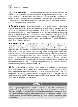 74 CAPÍTULO 4 Sensores
viii) Tipo de salida La salida puede ser en forma de un movimiento mecánico, una
corriente o voltaje eléctrico, una presión o un nivel de líquido, una intensidad de luz u otra
forma. Para ser útil, debe convertirse en otra forma, por ejemplo, en el LVDT (transformador
diferencial lineal variable) o en galgas extensométricas que se explicaron con anterioridad.
Además de las características que se mencionan arriba, los sensores deberán tener carac-
terísticas físicas adecuadas. Por ejemplo:
i) Tamaño y peso Usualmente, tamaño y peso son importantes características
físicas de los sensores. Si el sensor ha de ser montado sobre la mano o el brazo del robot, se
volverá parte de la masa que tiene que acelerarse y desacelerarse por parte de los motores de
accionamiento de muñeca y brazo. De esta manera, afecta el desempeño del robot en forma
directa. La reducción de tamaño y peso es un reto para los diseñadores de sensores. Uno de
los primeros sensores de fuerza/par de torsión de la muñeca, por ejemplo, tenía un diámetro
de aproximadamente 125 mm, pero se redujo a aproximadamente 75 mm de diámetro por
medio de un cuidadoso rediseño.
ii) Conﬁabilidad La confiabilidad es de máxima importancia en todas las aplica-
ciones de robots. Puede medirse en términos de tiempo medio sin averías (MTTF) como
el número medio de horas entre la falla que causa que alguna parte del sensor se vuelva
inoperante. En el uso industrial, se espera que el sistema del robot en total esté disponible
hasta 98 o 99% de los días laborales. Puesto que hay cientos de componentes en un sistema
de robot, cada uno de ellos debe tener una confiabilidad muy alta. Algunos de los sensores,
aunque buenos, son incapaces de resistir la presión ambiental diaria y, por ende, no pueden
utilizarse en robots. Parte del requerimiento para la confiabilidad es la facilidad de manteni-
miento. Un sensor de fácil reparación no tiene que ser tan confiable como el que se esconde
en las profundidades del robot. La facilidad de mantenimiento es, por tanto, una medida en
términos de tiempo medio sin reparación (MTTR).
iii) Interconexión La interconexión de sensores con dispositivos de acondiciona-
miento de señales y del controlador del robot es a menudo un factor determinante en la utili-
dad de sensores. Los enchufes no estándares o los requerimientos para voltajes y corrientes
no estándares podrán hacer que un sensor sea demasiado complejo y caro para el uso. Las
señales de un sensor también tienen que ser compatibles con el resto del equipo que se usa
si el sistema ha de trabajar correctamente.
RESUMEN
En este capítulo se presentan la necesidad de sensores en la robótica, los diferentes ti-
pos de sensores que se usan en aplicaciones robóticas y los criterios de su selección. Se
enfatizan los aspectos funcionales más que sus modelos matemáticos para que el lector
sea capaz de decidir qué sensor debe usarse y cuándo. Los diferentes sensores se cla-
sifican según sus usos funcionales, por ejemplo, posición, velocidad, aceleración, fuer-
za, etcétera.
 