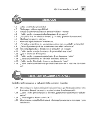 EJERCICIOS
4.1 Defina sensibilidad y linealidad.
4.2 Distinga precisión de repetibilidad.
4.3 Indique las características físicas en la selección de sensores.
4.4 ¿Cuáles son los componentes fundamentales de un sensor?
4.5 ¿Por qué se usan los términos “interno” y “externo” para clasificar sensores?
4.6 Clasifique los sensores internos.
4.7 Mencione algunos sensores de velocidad.
4.8 ¿Por qué no se prefieren los sensores de posición para velocidad y aceleración?
4.9 ¿Existe alguna ventaja de los sensores externos sobre los internos?
4.10 Mencione algunos tipos de sensores de contacto y sin contacto.
4.11 ¿Cuáles son las ventajas de sensores de proximidad capacitivos?
4.12 ¿Qué es una visión de máquina?
4.13 ¿Cuáles son los componentes principales de un sistema de visión?
4.14 ¿Cuál es el componente del sensor en un sistema de visión?
4.15 ¿Cuáles son las dificultades típicas en un sistema de visión?
4.16 ¿Cuáles son las características que deberán revisarse en la selección de un sen-
sor?
EJERCICIOS BASADOS EN LA WEB
Basándose en búsquedas en la web, conteste las siguientes preguntas:
4.17 Mencione por lo menos cinco empresas comerciales que fabrican diferentes tipos
de sensores. Ordene los sensores según el nombre de cada compañía.
4.18 ¿Cuáles son los precios típicos de encóders, generadores tacométricos y aceleró-
metros?
4.19 ¿Cuál es el precio de una cámara CCD?
4.20 Mencione una compañía fabricante de robots que implemente un sistema de visión
en sus robots.
Ejercicios basados en la web 75
 