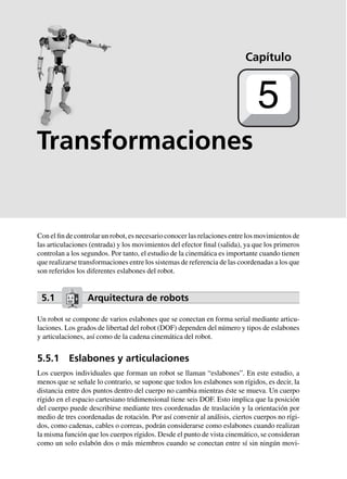 Transformaciones
Con el fin de controlar un robot, es necesario conocer las relaciones entre los movimientos de
las articulaciones (entrada) y los movimientos del efector final (salida), ya que los primeros
controlan a los segundos. Por tanto, el estudio de la cinemática es importante cuando tienen
que realizarse transformaciones entre los sistemas de referencia de las coordenadas a los que
son referidos los diferentes eslabones del robot.
5.1 Arquitectura de robots
Un robot se compone de varios eslabones que se conectan en forma serial mediante articu-
laciones. Los grados de libertad del robot (DOF) dependen del número y tipos de eslabones
y articulaciones, así como de la cadena cinemática del robot.
5.5.1 Eslabones y articulaciones
Los cuerpos individuales que forman un robot se llaman “eslabones”. En este estudio, a
menos que se señale lo contrario, se supone que todos los eslabones son rígidos, es decir, la
distancia entre dos puntos dentro del cuerpo no cambia mientras éste se mueva. Un cuerpo
rígido en el espacio cartesiano tridimensional tiene seis DOF. Esto implica que la posición
del cuerpo puede describirse mediante tres coordenadas de traslación y la orientación por
medio de tres coordenadas de rotación. Por así convenir al análisis, ciertos cuerpos no rígi-
dos, como cadenas, cables o correas, podrán considerarse como eslabones cuando realizan
la misma función que los cuerpos rígidos. Desde el punto de vista cinemático, se consideran
como un solo eslabón dos o más miembros cuando se conectan entre sí sin ningún movi-
Capítulo
5
 