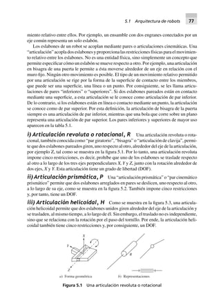 miento relativo entre ellos. Por ejemplo, un ensamble con dos engranes conectados por un
eje común representa un solo eslabón.
Los eslabones de un robot se acoplan mediante pares o articulaciones cinemáticas. Una
“articulación” acopla dos eslabones y proporciona las restricciones físicas para el movimien-
to relativo entre los eslabones. No es una entidad física, sino simplemente un concepto que
permite especificar cómo un eslabón se mueve respecto a otro. Por ejemplo, una articulación
en bisagra de una puerta le permite a ésta moverse alrededor de un eje en relación con el
muro fijo. Ningún otro movimiento es posible. El tipo de un movimiento relativo permitido
por una articulación se rige por la forma de la superficie de contacto entre los miembros,
que puede ser una superficie, una línea o un punto. Por consiguiente, se les llama articu-
laciones de pares “inferiores” o “superiores”. Si dos eslabones pareados están en contacto
mediante una superficie, a esta articulación se le conoce como articulación de par inferior.
De lo contrario, si los eslabones están en línea o contacto mediante un punto, la articulación
se conoce como de par superior. Por esta definición, la articulación de bisagra de la puerta
siempre es una articulación de par inferior, mientras que una bola que corre sobre un plano
representa una articulación de par superior. Los pares inferiores y superiores de mayor uso
aparecen en la tabla 5.1.
i) Articulación revoluta o rotacional, R Una articulación revoluta o rota-
cional, también conocida como “par giratorio”, “bisagra” o “articulación de clavija”, permi-
te que dos eslabones pareados giren, uno respecto al otro, alrededor del eje de la articulación,
por ejemplo Z, tal como se muestra en la figura 5.1. Por lo tanto, una articulación revoluta
impone cinco restricciones, es decir, prohíbe que uno de los eslabones se traslade respecto
al otro a lo largo de los tres ejes perpendiculares X,Y y Z, junto con la rotación alrededor de
dos ejes, X y Y. Esta articulación tiene un grado de libertad (DOF).
ii) Articulación prismática, P Una “articulación prismática” o “par cinemático
prismático” permite que dos eslabones arreglados en pares se deslicen, uno respecto al otro,
a lo largo de su eje, como se muestra en la figura 5.2. También impone cinco restricciones
y, por tanto, tiene un DOF.
iii) Articulación helicoidal, H Como se muestra en la figura 5.3, una articula-
ción helicoidal permite que dos eslabones unidos giren alrededor del eje de la articulación y
se trasladen, al mismo tiempo, a lo largo de él. Sin embargo, el traslado no es independiente,
sino que se relaciona con la rotación por el paso del tornillo. Por ende, la articulación heli-
coidal también tiene cinco restricciones y, por consiguiente, un DOF.
Z
X
Y
R
a) Forma geométrica b) Representaciones
Figura 5.1 Una articulación revoluta o rotacional
5.1 Arquitectura de robots 77
 