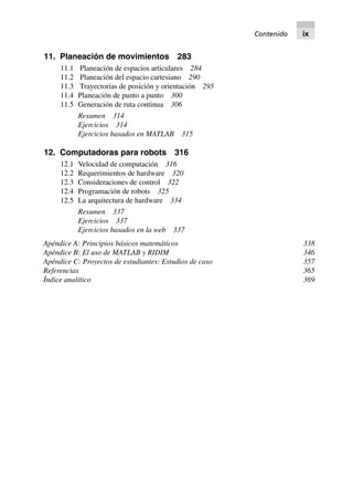 11. Planeación de movimientos 283
11.1 Planeación de espacios articulares 284
11.2 Planeación del espacio cartesiano 290
11.3 Trayectorias de posición y orientación 295
11.4 Planeación de punto a punto 300
11.5 Generación de ruta continua 306
Resumen 314
Ejercicios 314
Ejercicios basados en MATLAB 315
12. Computadoras para robots 316
12.1 Velocidad de computación 316
12.2 Requerimientos de hardware 320
12.3 Consideraciones de control 322
12.4 Programación de robots 325
12.5 La arquitectura de hardware 334
Resumen 337
Ejercicios 337
Ejercicios basados en la web 337
Apéndice A: Principios básicos matemáticos 338
Apéndice B: El uso de MATLAB y RIDIM 346
Apéndice C: Proyectos de estudiantes: Estudios de caso 357
Referencias 365
Índice analítico 369
Contenido ix
 