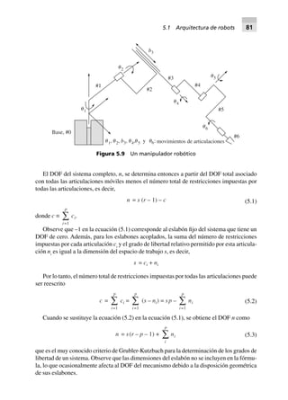 El DOF del sistema completo, n, se determina entonces a partir del DOF total asociado
con todas las articulaciones móviles menos el número total de restricciones impuestas por
todas las articulaciones, es decir,
n = s (r – 1) – c (5.1)
donde c ∫
i
p
=1
Â ci.
Observe que –1 en la ecuación (5.1) corresponde al eslabón fijo del sistema que tiene un
DOF de cero. Además, para los eslabones acoplados, la suma del número de restricciones
impuestas por cada articulación ci
y el grado de libertad relativo permitido por esta articula-
ción ni
es igual a la dimensión del espacio de trabajo s, es decir,
s = ci + ni
Por lo tanto, el número total de restricciones impuestas por todas las articulaciones puede
ser reescrito
c =
i
p
=1
Â ci =
i
p
=1
Â (s – ni) = sp –
i
p
=1
Â ni (5.2)
Cuando se sustituye la ecuación (5.2) en la ecuación (5.1), se obtiene el DOF n como
n = s(r – p – 1) +
i
p
Â ni (5.3)
que es el muy conocido criterio de Grubler-Kutzbach para la determinación de los grados de
libertad de un sistema. Observe que las dimensiones del eslabón no se incluyen en la fórmu-
la, lo que ocasionalmente afecta al DOF del mecanismo debido a la disposición geométrica
de sus eslabones.
␪1
␪2
␪4
␪5
␪6
b3
#1
#2
#3
#4
#5
#6
Base, #0
␪ ␪ ␪ ␪ ␪1 2 3 4 5b, , , , y :6 movimientos de articulaciones
Figura 5.9 Un manipulador robótico
5.1 Arquitectura de robots 81
 