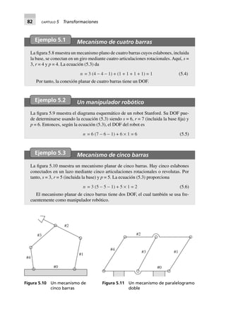 82 CAPÍTULO 5 Transformaciones
Ejemplo 5.1 Mecanismo de cuatro barras
La figura 5.8 muestra un mecanismo plano de cuatro barras cuyos eslabones, incluida
la base, se conectan en un giro mediante cuatro articulaciones rotacionales. Aquí, s =
3, r = 4 y p = 4. La ecuación (5.3) da
n = 3 (4 - 4 - 1) + (1 + 1 + 1 + 1) = 1 (5.4)
Por tanto, la conexión planar de cuatro barras tiene un DOF.
Ejemplo 5.2 Un manipulador robótico
La figura 5.9 muestra el diagrama esquemático de un robot Stanford. Su DOF pue-
de determinarse usando la ecuación (5.3) siendo s = 6, r = 7 (incluida la base fija) y
p = 6. Entonces, según la ecuación (5.3), el DOF del robot es
n = 6 (7 - 6 - 1) + 6 ¥ 1 = 6 (5.5)
Ejemplo 5.3 Mecanismo de cinco barras
La figura 5.10 muestra un mecanismo planar de cinco barras. Hay cinco eslabones
conectados en un lazo mediante cinco articulaciones rotacionales o revolutas. Por
tanto, s = 3, r = 5 (incluida la base) y p = 5. La ecuación (5.3) proporciona
n = 3 (5 - 5 - 1) + 5 ¥ 1 = 2 (5.6)
El mecanismo planar de cinco barras tiene dos DOF, el cual también se usa fre-
cuentemente como manipulador robótico.
#4
#1
#3
#2
#0
Figura 5.10 Un mecanismo de
cinco barras
#4
#3 #1
#0
#2
Figura 5.11 Un mecanismo de paralelogramo
doble
 