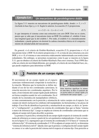 Ejemplo 5.4 Un mecanismo de paralelogramo doble
La figura 5.11 muestra un mecanismo de paralelogramo doble, donde s = 3, r = 5
(incluida la base fija) y p = 6. Según lo anterior, la ecuación (5.3) proporciona
n = 3 (5 - 6 - 1) + 6 ¥ 1 = 0 (5.7)
lo que interpreta el sistema como una estructura con cero DOF. Esto no es cierto,
puesto que se sabe que el mecanismo tiene un DOF. En realidad, el eslabón 4 tiene
una longitud igual que la del eslabón 1. Por ende, el eslabón 4 es cinemáticamente
redundante y puede quitarse sin destruir la cadena cinemática básica ni el comporta-
miento de entrada/salida del mecanismo.
En general, si el criterio de Grubler-Kutzbach, ecuación (5.3), proporciona n > 0, el
mecanismo tiene n DOF. Si el criterio proporciona n = 0, se trata de una estructura con cero
DOF, y si n < 0, el sistema es una estructura estáticamente indeterminada con restricciones
redundantes. Sin embargo, se presentan excepciones como la que se muestra en la figura
5.11, que no obedece al criterio de Grubler-Kutzbach. Para estos sistemas, Tsai (1999) des-
cribe un criterio de movilidad diferente, por ejemplo, el criterio de movilidad del lazo, etc.,
que puede emplearse para determinar su DOF.
5.2 Posición de un cuerpo rígido
El movimiento de un cuerpo rígido en el espacio
cartesiano tridimensional comprende la traslación y
la rotación. Mientras que la traslación se define me-
diante el uso de las tres coordenadas cartesianas, la
rotación necesita tres coordenadas angulares. Por lo
tanto, el movimiento del cuerpo rígido puede definirse
en forma completa usando las seis coordenadas. En el
estudio de la cinemática de manipuladores robóticos,
se trata constantemente con la posición y orientación de varios cuerpos en el espacio. Los
cuerpos de interés incluyen los eslabones del manipulador, las herramientas y las piezas de
trabajo. Con el fin de identificar la posición y orientación de un cuerpo, es decir, su “postu-
ra” o “configuración”, se establece un sistema de coordenadas fijas que se llama “sistema
o marco de referencia fijo”. Luego se emplea un sistema de coordenadas cartesianas que se
adjunta al cuerpo móvil para describir su postura.
La postura o la posición y orientación de un cuerpo rígido respecto al sistema de coorde-
nadas de referencia se conoce a partir de los seis parámetros independientes. Como se mues-
tra en la figura 5.12, supongamos que el sistema de coordenadas X-Y-Z fuese el “sistema de
referencia fijo”. El sistema de coordenadas U-V-W se adjunta al cuerpo móvil y se denomina
“sistema de referencia móvil”. Queda claro que la postura o configuración del cuerpo rígido
se conoce si se sabe la posición del sistema móvil respecto al sistema fijo. Esta posición se
Diferencia entre
posición y
conﬁguración
Estos términos signiﬁcan lo mismo
en este libro, es decir, la posición de
un punto sobre un cuerpo rígido y la
orientación del cuerpo rígido.
5.2 Posición de un cuerpo rígido 83
 