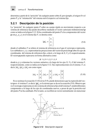 84 CAPÍTULO 5 Transformaciones
determina a partir de la “posición” de cualquier punto sobre él, por ejemplo, el origen O o el
punto P, y la “orientación” del sistema móvil respecto a al sistema fijo.
5.2.1 Descripción de la posición
La “posición” de cualquier punto P sobre un cuerpo rígido en movimiento respecto a un
sistema de referencia fijo puede describirse mediante el vector cartesiano tridimensional p
como se indica en la figura 5.12. Si las coordenadas del punto P o los componentes del vector
p son px
, py
, pz
en el sistema fijo F, se denota como
[p]F ∫
p
p
p
x
y
z
L
N
MMM
O
Q
PPP
(5.8)
donde el subíndice F se refiere al sistema de referencia en el que el vector p se representa.
Los subíndices x, y y z representan las proyecciones del vector de posición p sobre los ejes de
coordenadas del sistema de referencia fijo, a decir, a lo largo de X, Y y Z, respectivamente.
El vector p puede expresarse en forma alternativa como
p = px x + py y + pz z (5.9)
donde x, y y z denotan los vectores unitarios a lo largo de los ejes X, Y y Z del sistema F,
respectivamente, como se indica en la figura 5.12. Sus representaciones en el sistema F, es
decir, [x]F
, [y]F
y [z]F
son como sigue:
[x]F ∫
1
0
0
L
N
MMM
O
Q
PPP
, [y]F ∫
0
1
0
L
N
MMM
O
Q
PPP
, y [z]F ∫
0
0
1
L
N
MMM
O
Q
PPP
(5.10)
Si se sustituye la ecuación (5.10) en la (5.9), puede demostrarse que la expresión del vec-
tor p en el sistema F, es decir, [p]F
, es la misma que se da en la ecuación (5.8). Observe que
si el vector p se representa en otro sistema de referencia fijo al del sistema F, tendrá diferentes
componentes a lo largo de los ejes de coordenadas nuevos, a pesar de que la posición real
del punto P no ha cambiado. Por lo tanto, se escribirá un vector normalmente sin mencionar
Sistema fijo, F
Sistema móvil, M
Y
V
py
pv
pw
pz
P
Z
W
X
U
px
pu
O
p
z
w v
y
ux
Figura 5.12 Descripción espacial
 