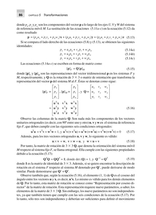 86 CAPÍTULO 5 Transformaciones
donde pu
, pv
y pw
son los componentes del vector p a lo largo de los ejes U, V y W del sistema
de referencia móvil M. La sustitución de las ecuaciones (5.11a-c) en la ecuación (5.12) da
como resultado
p = (puux + pvvx + pwwx)x + (puuy + pvvy + pwwy)y + (puuz + pvvz + pwwz)z (5.13)
Si se compara el lado derecho de las ecuaciones (5.8) y (5.13), se obtienen las siguientes
identidades:
(5.14a)
(5.14b)
px = ux pu + vx pv + wxpw
py = uypu + vypv + wypw
pz = uzpu + vzpv + wzpw (5.14c)
Las ecuaciones (5.14a-c) se escriben en forma de matriz como
[p]F = Q[p]M (5.15)
donde [p]F
y [p]M
son las representaciones del vector tridimensional p en los sistemas F y
M, respectivamente, y Q es la rotación de 3 ϫ 3 o matriz de orientación que transforma la
representación del vector p del sistema M al F. Éstas se denotan como sigue:
[p]F ∫
p
p
p
x
y
z
L
N
MMM
O
Q
PPP
, [p]M ∫
p
p
p
u
v
w
L
N
MMM
O
Q
PPP
, y Q ∫
u v w
u v w
u v w
x x x
y y y
z z z
L
N
MMM
O
Q
PPP
=
u x v x w x
u y v y w y
u z v z w z
T T T
T T T
T T T
L
N
MMM
O
Q
PPP
(5.16)
Observe las columnas de la matriz Q. Son nada más los componentes de los vectores
unitarios ortogonales (es decir, con 90º entre uno y otro) u, v y w en el sistema de referencia
fijo F, que deben cumplir con las siguientes seis condiciones ortogonales:
uT
u = vT
v = wT
w = 1, y uT
v(∫ vT
u) = uT
w(∫ wT
u) = vT
w(∫wT
v) = 0 (5.17)
Además, para los tres vectores ortogonales u, v y w, lo siguiente es válido:
u ¥ v = w, v ¥ w = u, y w ¥ u = v (5.18)
Por tanto, la matriz de rotación de 3 ϫ 3 Q, que denota la orientación del sistema móvil
M respecto al sistema fijo F, se llama ortogonal. Ella cumple con las siguientes propiedades
debido a la ecuación (5.17):
QT
Q = QQT
= 1; donde det (Q) = 1, y Q-1
= QT
(5.19)
donde 1 es la matriz de identidad de 3 ϫ 3. Además, si se quiere encontrar la descripción de
rotación en el sistema F respecto al sistema M denotado por QЈ, puede derivarse de modo
similar. Puede demostrarse que QЈ = QT
.
Observe también que, según la ecuación (5.16), el elemento (1, 1) de Q es el coseno del
ángulo entre los vectores u y x, es decir, uT
x. Lo mismo es válido para los demás elementos
de Q. Por lo tanto, esta matriz de rotación se conoce como “Representación por coseno di-
rector” de la matriz de rotación. Esta representación requiere nueve parámetros, a saber, los
elementos de la matriz de 3 ϫ 3 Q. Sin embargo, los nueve parámetros no son independien-
tes, ya que también tienen que cumplir con las seis condiciones de la ecuación (5.17). Por
lo tanto, sólo tres son independientes y deberían ser suficientes para definir el movimiento
 