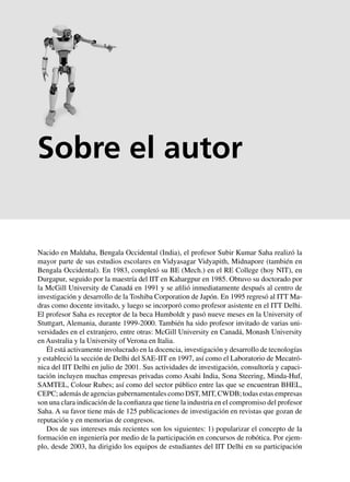x Apéndice A Principios básicos matemáticos
Nacido en Maldaha, Bengala Occidental (India), el profesor Subir Kumar Saha realizó la
mayor parte de sus estudios escolares en Vidyasagar Vidyapith, Midnapore (también en
Bengala Occidental). En 1983, completó su BE (Mech.) en el RE College (hoy NIT), en
Durgapur, seguido por la maestría del IIT en Kahargpur en 1985. Obtuvo su doctorado por
la McGill University de Canadá en 1991 y se afilió inmediatamente después al centro de
investigación y desarrollo de la Toshiba Corporation de Japón. En 1995 regresó al ITT Ma-
dras como docente invitado, y luego se incorporó como profesor asistente en el ITT Delhi.
El profesor Saha es receptor de la beca Humboldt y pasó nueve meses en la University of
Stuttgart, Alemania, durante 1999-2000. También ha sido profesor invitado de varias uni-
versidades en el extranjero, entre otras: McGill University en Canadá, Monash University
en Australia y la University of Verona en Italia.
Él está activamente involucrado en la docencia, investigación y desarrollo de tecnologías
y estableció la sección de Delhi del SAE-IIT en 1997, así como el Laboratorio de Mecatró-
nica del IIT Delhi en julio de 2001. Sus actividades de investigación, consultoría y capaci-
tación incluyen muchas empresas privadas como Asahi India, Sona Steering, Minda-Huf,
SAMTEL, Colour Rubes; así como del sector público entre las que se encuentran BHEL,
CEPC; además de agencias gubernamentales como DST, MIT, CWDB; todas estas empresas
son una clara indicación de la confianza que tiene la industria en el compromiso del profesor
Saha. A su favor tiene más de 125 publicaciones de investigación en revistas que gozan de
reputación y en memorias de congresos.
Dos de sus intereses más recientes son los siguientes: 1) popularizar el concepto de la
formación en ingeniería por medio de la participación en concursos de robótica. Por ejem-
plo, desde 2003, ha dirigido los equipos de estudiantes del IIT Delhi en su participación
Sobre el autor
 
