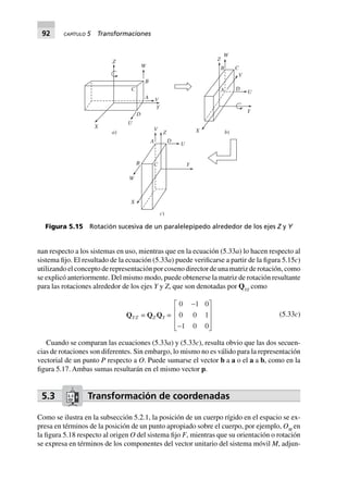 92 CAPÍTULO 5 Transformaciones
nan respecto a los sistemas en uso, mientras que en la ecuación (5.33a) lo hacen respecto al
sistema fijo. El resultado de la ecuación (5.33a) puede verificarse a partir de la figura 5.15c)
utilizando el concepto de representación por coseno director de una matriz de rotación, como
se explicó anteriormente. Del mismo modo, puede obtenerse la matriz de rotación resultante
para las rotaciones alrededor de los ejes Y y Z, que son denotadas por QYZ
como
QYZ = QZ QY =
0 1 0
0 0 1
1 0 0
-
-
L
N
MMM
O
Q
PPP
(5.33c)
Cuando se comparan las ecuaciones (5.33a) y (5.33c), resulta obvio que las dos secuen-
cias de rotaciones son diferentes. Sin embargo, lo mismo no es válido para la representación
vectorial de un punto P respecto a O. Puede sumarse el vector b a a o el a a b, como en la
figura 5.17. Ambas sumas resultarán en el mismo vector p.
5.3 Transformación de coordenadas
Como se ilustra en la subsección 5.2.1, la posición de un cuerpo rígido en el espacio se ex-
presa en términos de la posición de un punto apropiado sobre el cuerpo, por ejemplo, OM
en
la figura 5.18 respecto al origen O del sistema fijo F, mientras que su orientación o rotación
se expresa en términos de los componentes del vector unitario del sistema móvil M, adjun-
a)
Z
W
B
A
C
V
Y
D
U
X V
Z
A D
U
X
YB
W
X
c)
C
b)
Y
A D
W
C
U
V
B
Z
Figura 5.15 Rotación sucesiva de un paralelepípedo alrededor de los ejes Z y Y
 