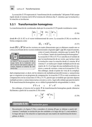 94 CAPÍTULO 5 Transformaciones
La ecuación (5.35) representa la “transformación de coordenadas” del punto P del cuerpo
rígido desde el sistema móvil M al sistema de referncia fijo F, mientras que la traslación y
la rotación se involucran.
5.3.1 Transformación homogénea
La transformación de coordenadas dada por la ecuación (5.35) puede reordenarse como
[ ]p F
1
L
NM O
QP =
Q o
0
[ ]F
T
1
L
NM O
QP
[ ]p¢L
NM O
QPM
1
(5.36)
donde 0 ≡ [0, 0, 0]T
es el vector tridimensional de ceros. La ecuación (5.36) se escribe en
forma compacta como
[ ]p F = T[ ]p¢ M (5.37)
donde [P]F y [PЈ]M son los vectores en cuatro dimensiones que se obtienen cuando uno se
colocaenelfondodelosvectorestridimensionalesoriginales[p]Fy[pЈ]M,respectivamente,
como el cuarto elemento, mientras que la matriz T de
4 × 4 se llama “matriz de transformación homogénea”.
La ecuación (5.36) o (5.37) es sencilla en el sentido de
que la transformación de un vector, que incluye tanto
la traslación como la rotación desde el sistema M al
sistema F, se realiza por simple multiplicación de una
matriz de 4 × 4 en lugar de una multiplicación de ma-
trices y suma de vectores, como en la ecuación (5.35).
Sin embargo, desde el punto de vista de la compleji-
dad computacional, es decir, de los números de multiplicaciones/divisiones y sumas/restas
que se requieren en un programa de computación, la ecuación (5.35) es más económica en
comparación con las ecuaciones (5.36) y (5.37), puesto que se tendrán que ejecutar algunas
multiplicaciones y sumas innecesarias con unos y ceros.Aquí cabe señalar que para la matriz
T de transformación homogénea, no es válida la propiedad de ortogonalidad, es decir,
TT
T π 1 o T-1
π TT
(5.38)
Sin embargo, el inverso de la matriz T de transformación homogénea puede obtenerse
fácilmente a partir de la ecuación (5.36) como
T–1
=
Q Q o
0
T T
F
T
-L
NMM
O
QPP
[ ]
1
(5.39)
Ejemplo 5.10 Traslación pura
Recurriendo a la figura 5.19a), considere el sistema M que se obtiene a partir del
sistema F mediante su traslación por dos unidades a lo largo del eje Y y una unidad a
lo largo del eje Z. Su relación se representa por una matriz de transformación homo-
génea, es decir,
La matriz T de la ecuación (5.36) se
ocupa tanto de la traslación como
de la rotación del sistema adjunto al
cuerpo respecto al sistema de refe-
rencia ﬁjo.
¿Por qué homogéneo?
 