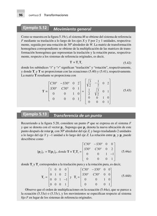96 CAPÍTULO 5 Transformaciones
Ejemplo 5.12 Movimiento general
Como se muestra en la figura 5.19c), el sistema M se obtiene del sistema de referencia
F mediante su traslación a lo largo de los ejes X y Y por 2 y 1 unidades, respectiva-
mente, seguida por una rotación de 30º alrededor de W. La matriz de transformación
homogénea correspondiente se obtiene de la multiplicación de las matrices de trans-
formación homogénea que representan la traslación y la rotación puras, respectiva-
mente, respecto a los sistemas de referencia originales, es decir,
T ∫ Tt Tr (5.42)
donde los subíndices “t” y “r” significan “traslación” y “rotación”, respectivamente,
y donde Tt
y T se proporcionan con las ecuaciones (5.40) y (5.41), respectivamente.
La matriz T resultante se proporciona con
T ∫
C S
S C
30 30 0 2
30 30 0 1
0 0 1 0
0 0 0 1
∞ - ∞
∞ ∞
L
N
MMMM
O
Q
PPPP
=
3
2
1
2
0 2
1
2
3
2
0 1
0 0 1 0
0 0 0 1
-
L
N
MMMMMM
O
Q
PPPPPP
(5.43)
Ejemplo 5.13 Transferencia de un punto
Recurriendo a la figura 5.20, considere un punto P que se expresa en el sistema F
y que se denota con el vector p1
. Suponga que p2
denota la nueva ubicación de este
punto después de rotar p1
con 30º alrededor del eje Z, y luego trasladando 2 unidades
a lo largo del eje Y y –1 unidad a lo largo del eje Z. La relación entre p1
y p2
puede
describirse como
[p2]F = T[p1]F, donde T ∫ TtTr =
C S
S C
30 30 0 0
30 30 0 2
0 0 1 1
0 0 0 1
∞ - ∞
∞ ∞
-
L
N
MMMM
O
Q
PPPP
(5.44a)
donde Tt
y Tr
corresponden a la traslación pura y a la rotación pura, es decir,
Tt =
1 0 0 0
0 1 0 2
0 0 1 1
0 0 0 1
-
L
N
MMMM
O
Q
PPPP
y Tr =
C S
S C
30 30 0 0
30 30 0 0
0 0 1 0
0 0 0 1
∞ - ∞
∞ ∞
L
N
MMMM
O
Q
PPPP
(5.44b)
Observe que el orden de multiplicaciones en la ecuación (5.44a), que se parece a
la ecuación (5.33a) o (5.33c), y los movimientos se especifican respecto al sistema
fijo F en lugar de los sistemas de referencia originales.
 