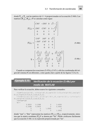donde TAt
y TAr
son las matrices de 4 ϫ 4 proporcionadas en la ecuación (5.46b). Las
matrices [TA
]F
, [TB
]F
y T se calculan como sigue:
[TA]F =
C S
S C
30 30 0 3
1
2
30 30 0 1
3
2
0 0 1 0
0 0 0 1
   
  
N
MMMMMM Q
PPP
L PPO
PPP
[TB]F =
C S
S C
45 45 0 2
45 45 0 0
0 0 1 0
0 0 0 1
∞ ∞
- ∞ ∞
L
N
MMMMM
O
Q
PPPPP
(5.48b)
T =
3 1
2 2
3 1
2 2
0
5 3 3
2 2
3 1
2 2
3 1
2 2
0
3 3
2 2
0 0 1 0
0 0 0 1
  

  
L
N
MMMMMMM
O
Q
PPPPPPP
(5.48c)
Cuando se comparan las ecuaciones (5.47b) y (5.47c), sólo las coordenadas del ori-
gen del sistema B son diferentes, como queda claro a partir de las figuras 5.21a-b).
Ejemplo 5.15 Veriﬁcación de la ecuación (5.48c) por
medio de MATLAB
Para verificar la ecuación, deben usarse los siguientes comandos:
>tam=[cos(pi/6),-sin(pi/6),0,sqrt(3)-1/2;sin(pi/6),cos(pi/
6),0,1+sqrt(3)/2;0,0,1,0;0,0,0,1];
> t b m = [ c o s ( p i / 4 ) , s i n ( p i / 4 ) , 0 , s q r t ( 2 ) ; - s i n ( p i /
4),cos(pi/4),0,0;0,0,1,0;0,0,0,1];
>tm=tbm*tam
tm =
0.9659 0.2588 0 3.6049
-0.2588 0.9659 0 0.4483
0 0 1.0000 0
0 0 0 1.0000
donde “tam” y “tbm” representan las matrices [TA
]F
y [TB
]F
, respectivamente, mien-
tras que la matriz resultante [TA
]F se denota por “tm”. Puede verificarse fácilmente
que la ecuación (5.48c) es la expresión proporcionada pot “tm”.
5.3 Transformación de coordenadas 99
 
